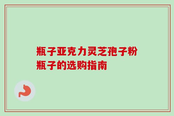 瓶子亚克力灵芝孢子粉瓶子的选购指南