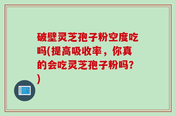破壁灵芝孢子粉空度吃吗(提高吸收率，你真的会吃灵芝孢子粉吗？)