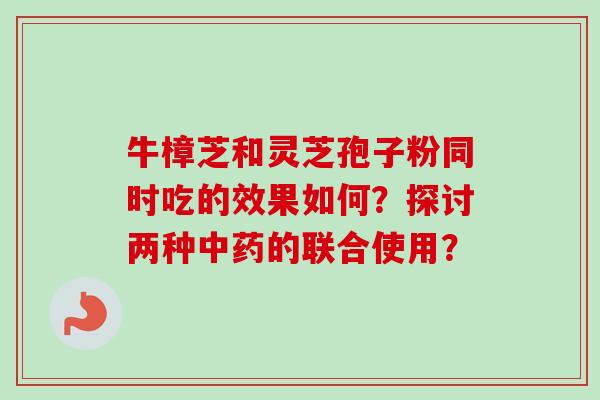 牛樟芝和灵芝孢子粉同时吃的效果如何？探讨两种中药的联合使用？