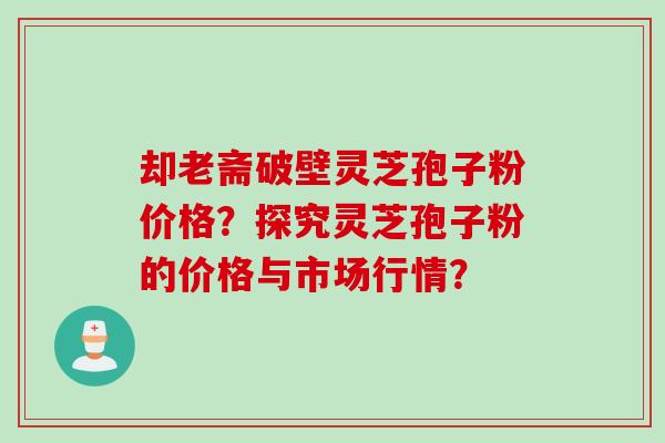 却老斋破壁灵芝孢子粉价格？探究灵芝孢子粉的价格与市场行情？