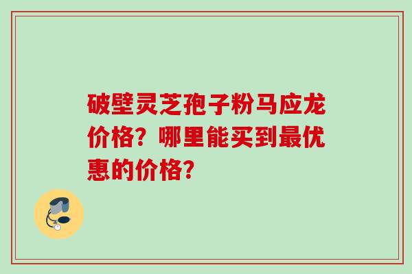 破壁灵芝孢子粉马应龙价格？哪里能买到最优惠的价格？