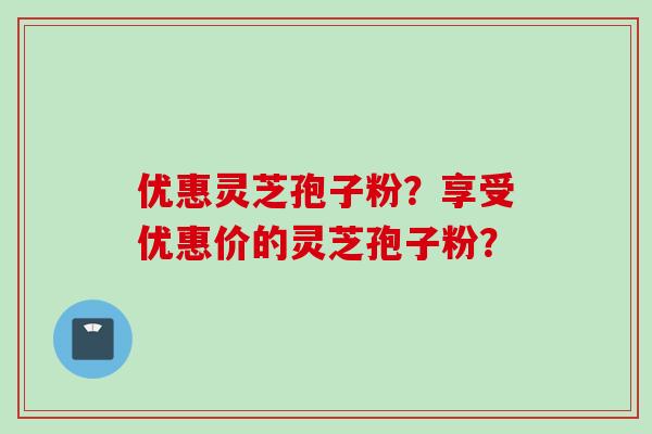 优惠灵芝孢子粉？享受优惠价的灵芝孢子粉？