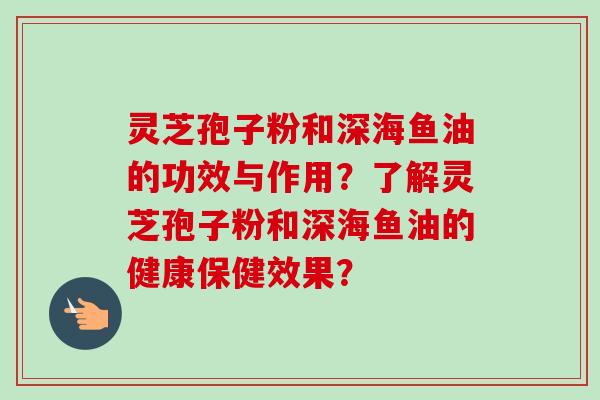 灵芝孢子粉和深海鱼油的功效与作用？了解灵芝孢子粉和深海鱼油的健康保健效果？