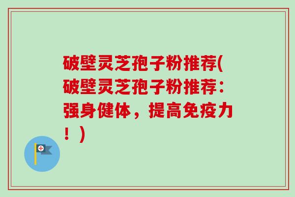 破壁灵芝孢子粉推荐(破壁灵芝孢子粉推荐：强身健体，提高免疫力！)
