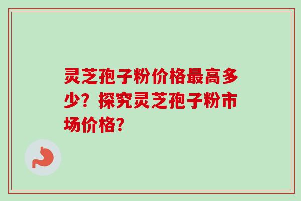 灵芝孢子粉价格最高多少？探究灵芝孢子粉市场价格？