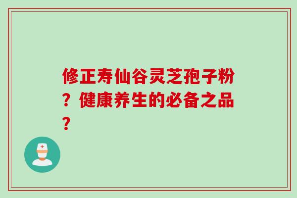 修正寿仙谷灵芝孢子粉？健康养生的必备之品？