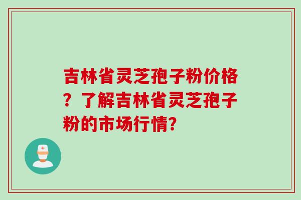 吉林省灵芝孢子粉价格？了解吉林省灵芝孢子粉的市场行情？