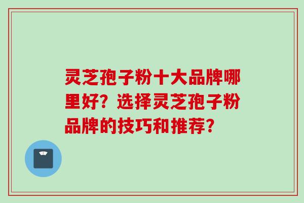 灵芝孢子粉十大品牌哪里好?选择灵芝孢子粉品牌的技巧和推荐? 灵芝孢子粉十大品牌哪里好?选择灵芝孢子粉品牌的技巧和推荐?