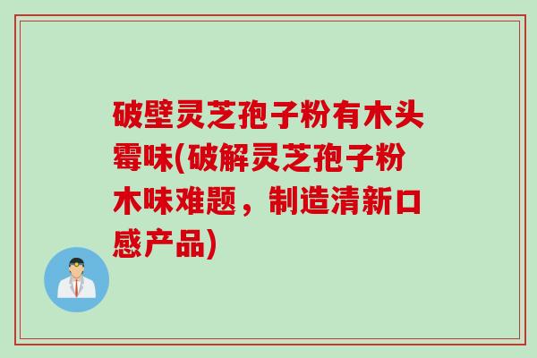 破壁灵芝孢子粉有木头霉味(破解灵芝孢子粉木味难题，制造清新口感产品)