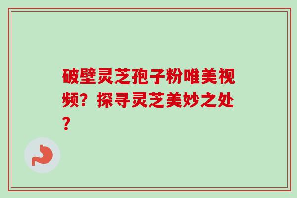 破壁灵芝孢子粉唯美视频？探寻灵芝美妙之处？