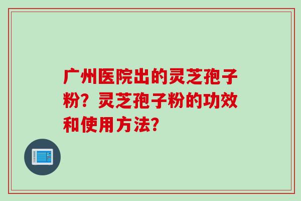 广州医院出的灵芝孢子粉？灵芝孢子粉的功效和使用方法？