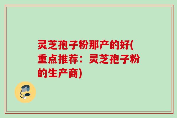 灵芝孢子粉那产的好(重点推荐：灵芝孢子粉的生产商)