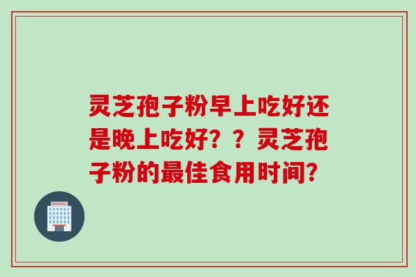 灵芝孢子粉早上吃好还是晚上吃好??灵芝孢子粉的佳食用时间? 灵芝孢子粉早上吃好还是晚上吃好??灵芝孢子粉的佳食用时间?