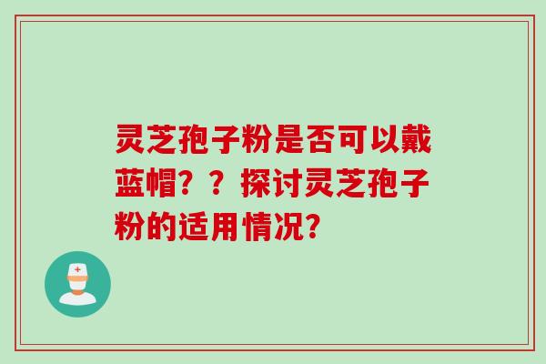 灵芝孢子粉是否可以戴蓝帽？？探讨灵芝孢子粉的适用情况？