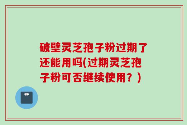 破壁灵芝孢子粉过期了还能用吗(过期灵芝孢子粉可否继续使用？)