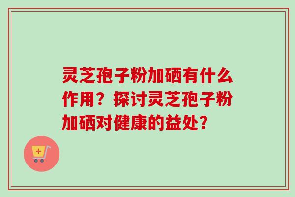 灵芝孢子粉加硒有什么作用？探讨灵芝孢子粉加硒对健康的益处？
