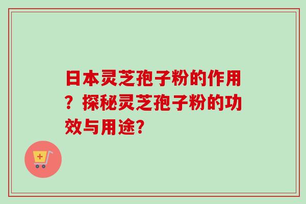 日本灵芝孢子粉的作用？探秘灵芝孢子粉的功效与用途？