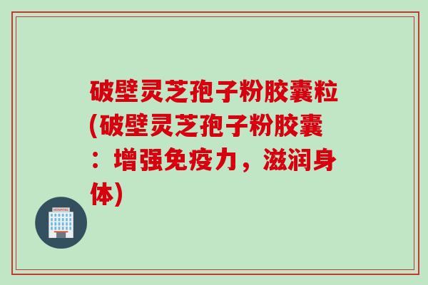 破壁灵芝孢子粉胶囊粒(破壁灵芝孢子粉胶囊：增强免疫力，滋润身体)