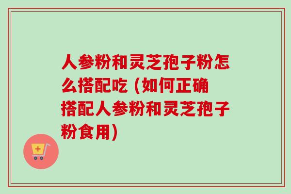 人参粉和灵芝孢子粉怎么搭配吃 (如何正确搭配人参粉和灵芝孢子粉食用)