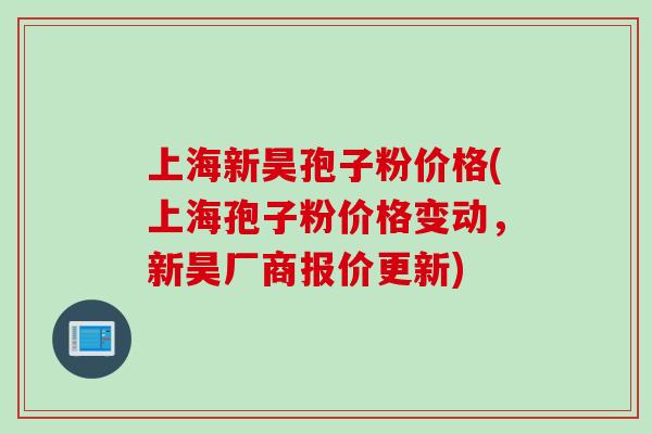 上海新昊孢子粉价格(上海孢子粉价格变动，新昊厂商报价更新)
