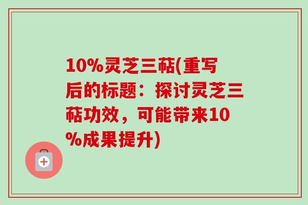 10%灵芝三萜(重写后的标题：探讨灵芝三萜功效，可能带来10%成果提升)