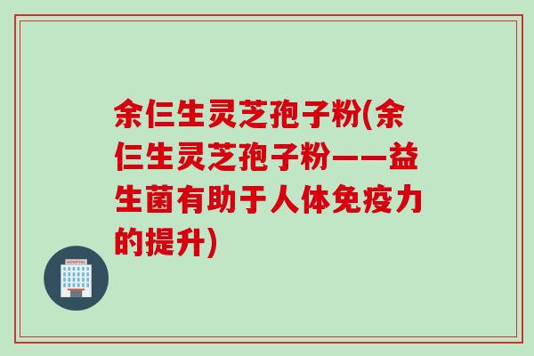 余仨生灵芝孢子粉(余仨生灵芝孢子粉——益生菌有助于人体免疫力的提升)