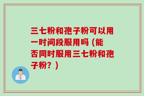 三七粉和孢子粉可以用一时间段服用吗 (能否同时服用三七粉和孢子粉？)