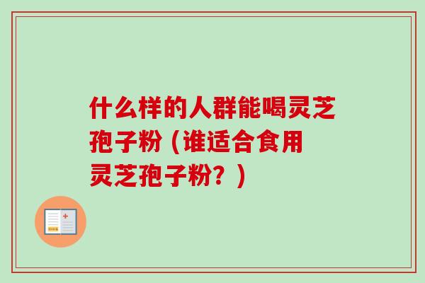 什么样的人群能喝灵芝孢子粉 (谁适合食用灵芝孢子粉?) 什么样的人群能喝灵芝孢子粉 (谁适合食用灵芝孢子粉?)