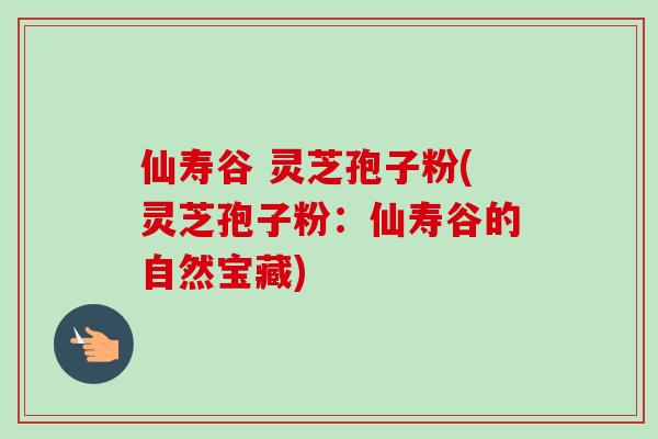 仙寿谷 灵芝孢子粉(灵芝孢子粉：仙寿谷的自然宝藏)