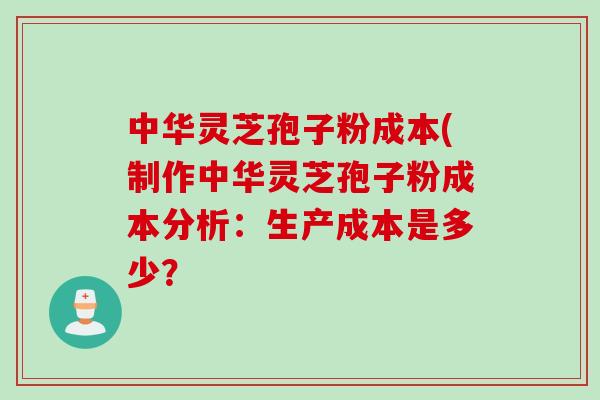 中华灵芝孢子粉成本(制作中华灵芝孢子粉成本分析：生产成本是多少？