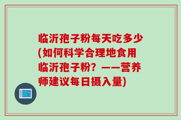临沂孢子粉每天吃多少(如何科学合理地食用临沂孢子粉？——营养师建议每日摄入量)
