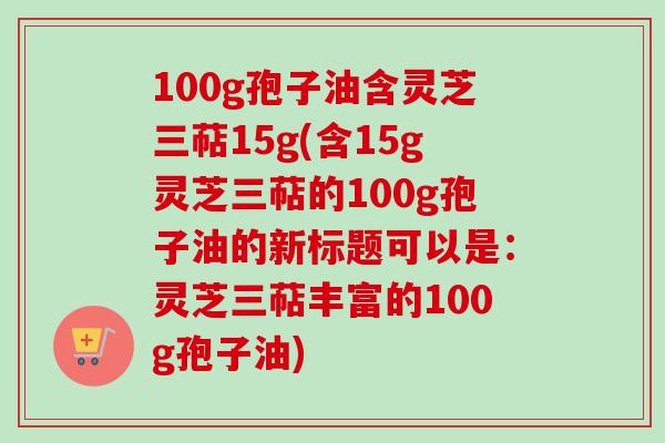 100g孢子油含灵芝三萜15g(含15g灵芝三萜的100g孢子油的新标题可以是：灵芝三萜丰富的100g孢子油)