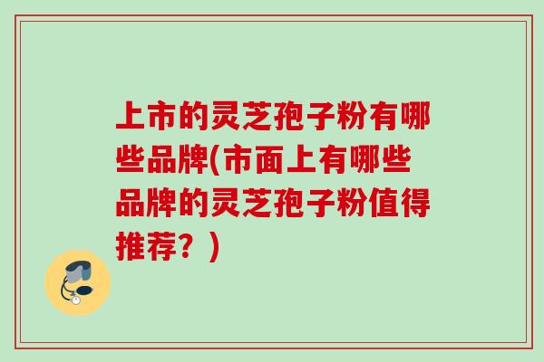 上市的灵芝孢子粉有哪些品牌(市面上有哪些品牌的灵芝孢子粉值得推荐？)