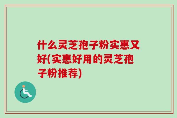 什么灵芝孢子粉实惠又好(实惠好用的灵芝孢子粉推荐)