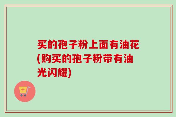 买的孢子粉上面有油花(购买的孢子粉带有油光闪耀)