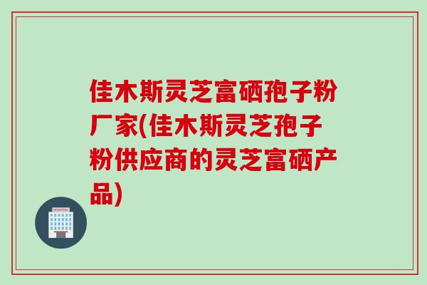 佳木斯灵芝富硒孢子粉厂家(佳木斯灵芝孢子粉供应商的灵芝富硒产品)