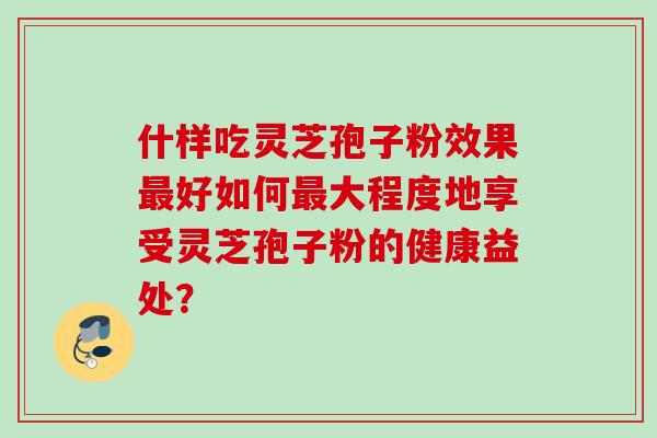 什样吃灵芝孢子粉效果最好如何最大程度地享受灵芝孢子粉的健康益处？
