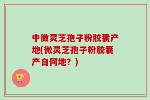 中微灵芝孢子粉胶囊产地(微灵芝孢子粉胶囊产自何地？)