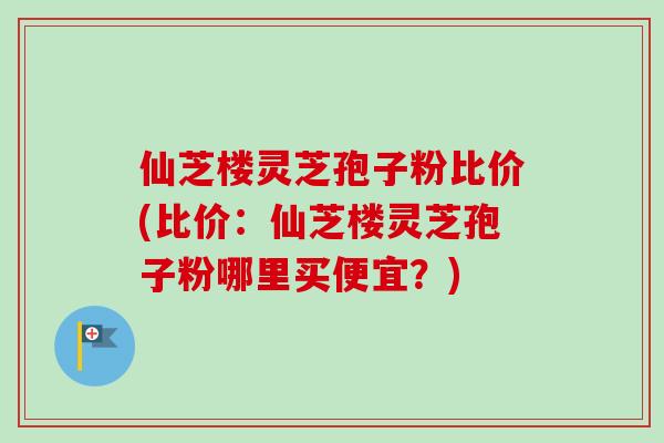 仙芝楼灵芝孢子粉比价(比价：仙芝楼灵芝孢子粉哪里买便宜？)