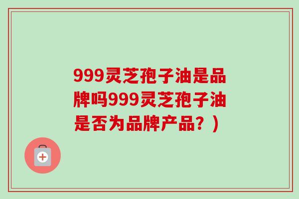 999灵芝孢子油是品牌吗999灵芝孢子油是否为品牌产品？)