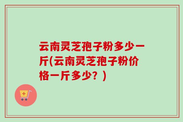 云南灵芝孢子粉多少一斤(云南灵芝孢子粉价格一斤多少?) 云南灵芝孢子粉多少一斤(云南灵芝孢子粉价格一斤多少?)