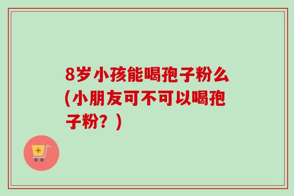 8岁小孩能喝孢子粉么(小朋友可不可以喝孢子粉？)