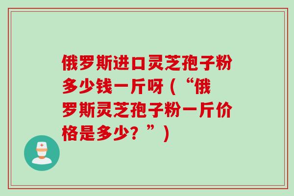 俄罗斯进口灵芝孢子粉多少钱一斤呀 (“俄罗斯灵芝孢子粉一斤价格是多少？”)