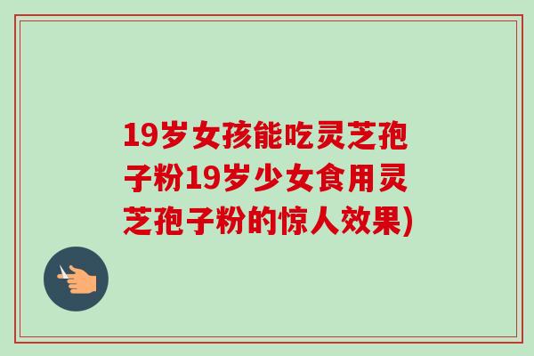 19岁女孩能吃灵芝孢子粉19岁少女食用灵芝孢子粉的惊人效果)