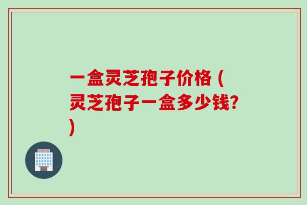 一盒灵芝孢子价格 (灵芝孢子一盒多少钱？)