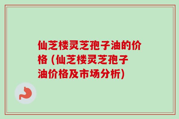 仙芝楼灵芝孢子油的价格 (仙芝楼灵芝孢子油价格及市场分析)