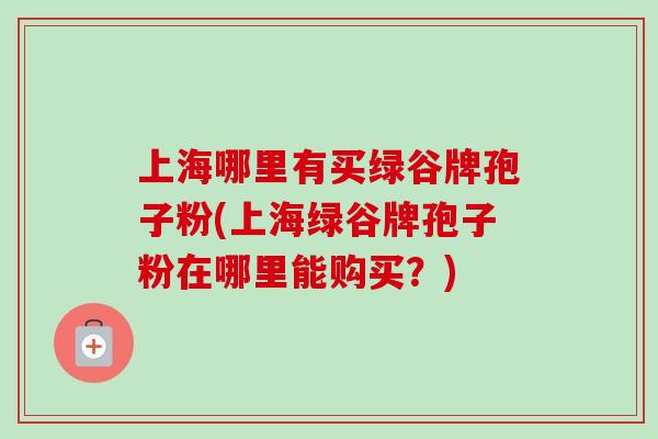 上海哪里有买绿谷牌孢子粉(上海绿谷牌孢子粉在哪里能购买？)
