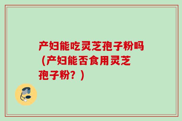 产妇能吃灵芝孢子粉吗 (产妇能否食用灵芝孢子粉？)