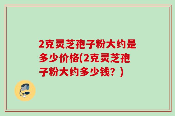 2克灵芝孢子粉大约是多少价格(2克灵芝孢子粉大约多少钱？)