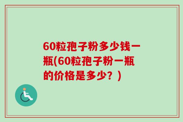 60粒孢子粉多少钱一瓶(60粒孢子粉一瓶的价格是多少？)